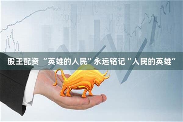 股王配资 “英雄的人民”永远铭记“人民的英雄”