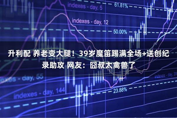 升利配 养老变大腿！39岁魔笛踢满全场+送创纪录助攻 网友：囧叔太禽兽了