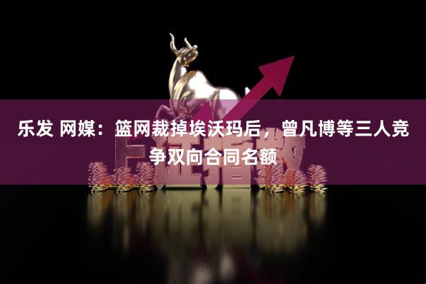 乐发 网媒：篮网裁掉埃沃玛后，曾凡博等三人竞争双向合同名额