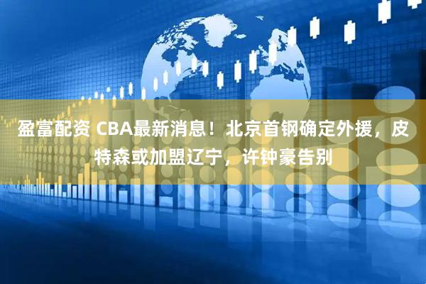 盈富配资 CBA最新消息！北京首钢确定外援，皮特森或加盟辽宁，许钟豪告别