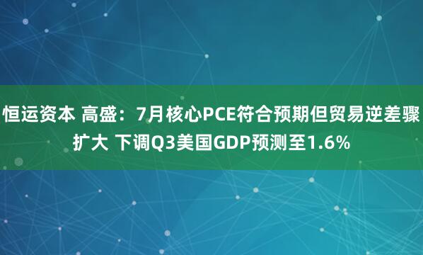 恒运资本 高盛：7月核心PCE符合预期但贸易逆差骤扩大 下调Q3美国GDP预测至1.6%