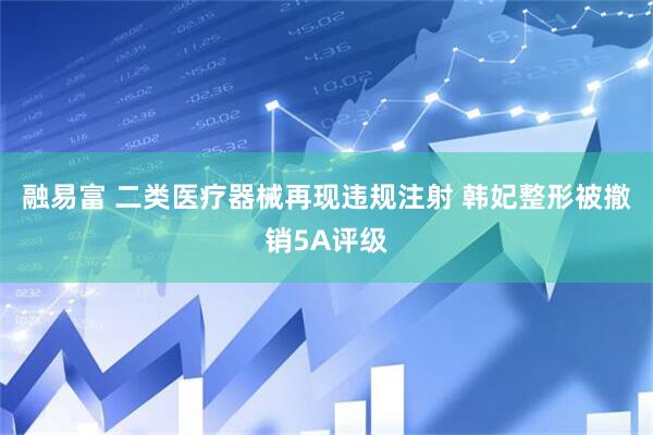 融易富 二类医疗器械再现违规注射 韩妃整形被撤销5A评级