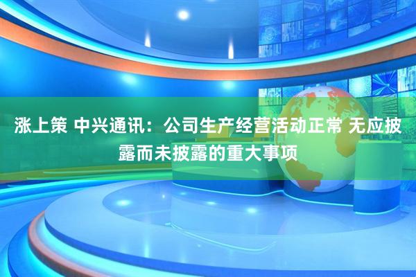涨上策 中兴通讯：公司生产经营活动正常 无应披露而未披露的重大事项