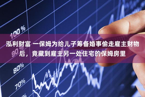 泓利财富 一保姆为给儿子筹备婚事偷走雇主财物后，竟藏到雇主另一处住宅的保姆房里