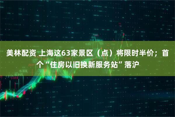美林配资 上海这63家景区（点）将限时半价；首个“住房以旧换新服务站”落沪