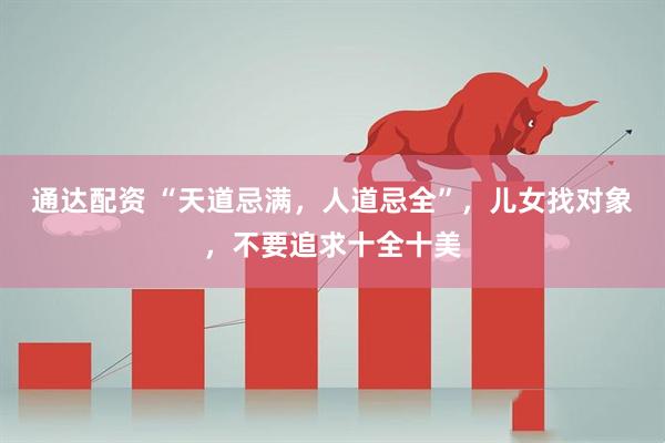 通达配资 “天道忌满，人道忌全”，儿女找对象，不要追求十全十美