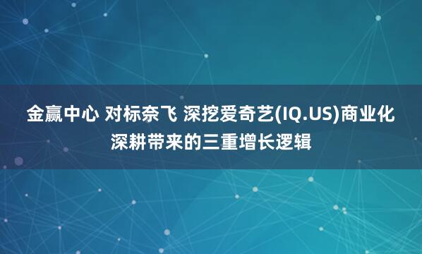 金赢中心 对标奈飞 深挖爱奇艺(IQ.US)商业化深耕带来的三重增长逻辑