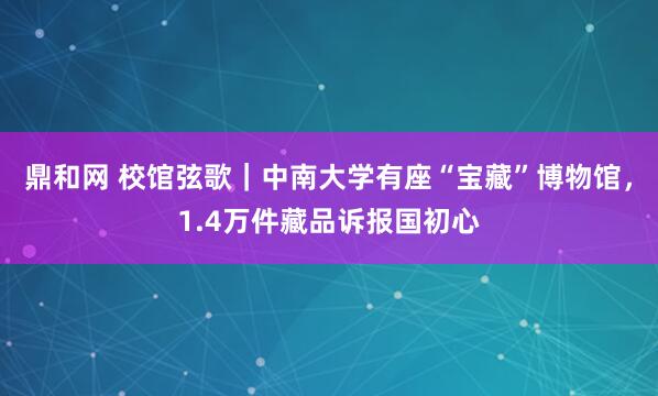 鼎和网 校馆弦歌｜中南大学有座“宝藏”博物馆，1.4万件藏品诉报国初心