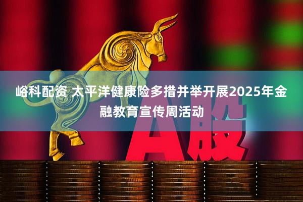 峪科配资 太平洋健康险多措并举开展2025年金融教育宣传周活动