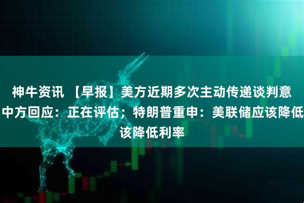 神牛资讯 【早报】美方近期多次主动传递谈判意愿，中方回应：正在评估；特朗普重申：美联储应该降低利率