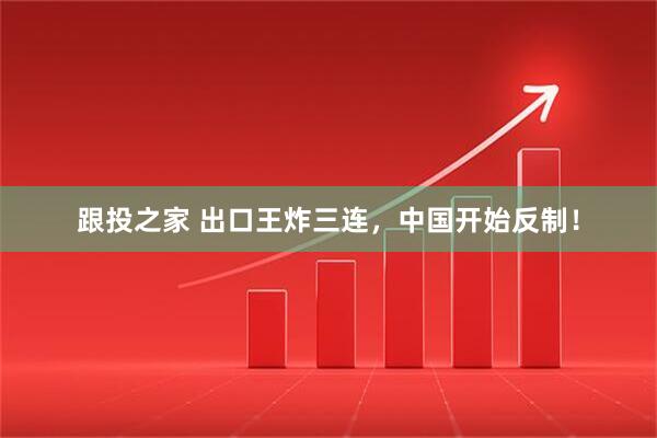 跟投之家 出口王炸三连，中国开始反制！