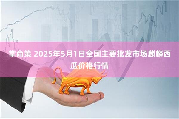 掌尚策 2025年5月1日全国主要批发市场麒麟西瓜价格行情