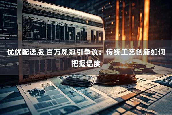 优优配送版 百万凤冠引争议：传统工艺创新如何把握温度