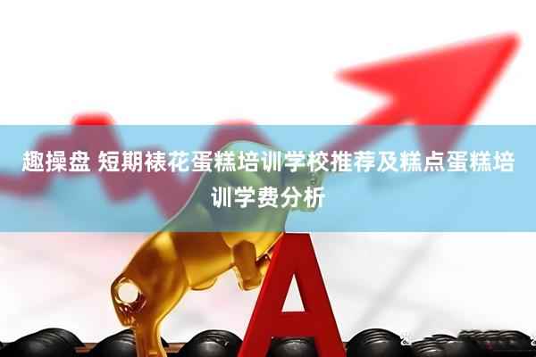 趣操盘 短期裱花蛋糕培训学校推荐及糕点蛋糕培训学费分析