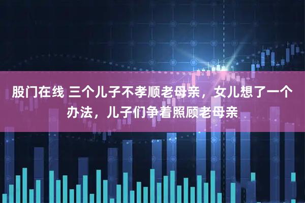 股门在线 三个儿子不孝顺老母亲，女儿想了一个办法，儿子们争着照顾老母亲
