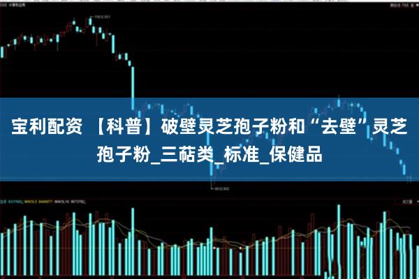 宝利配资 【科普】破壁灵芝孢子粉和“去壁”灵芝孢子粉_三萜类_标准_保健品