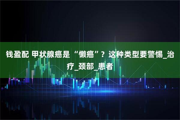 钱盈配 甲状腺癌是 “懒癌”？这种类型要警惕_治疗_颈部_患者