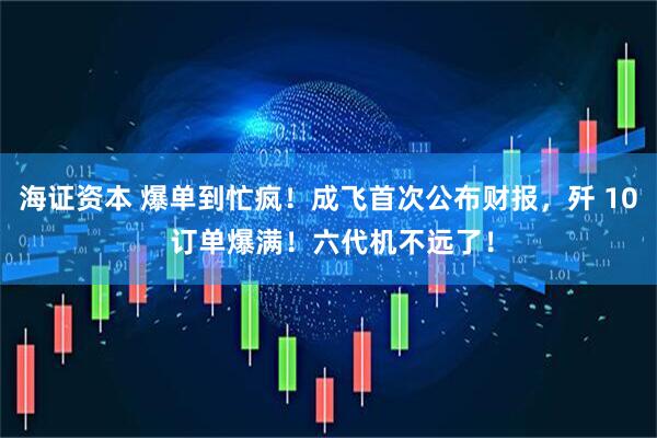 海证资本 爆单到忙疯！成飞首次公布财报，歼 10 订单爆满！六代机不远了！