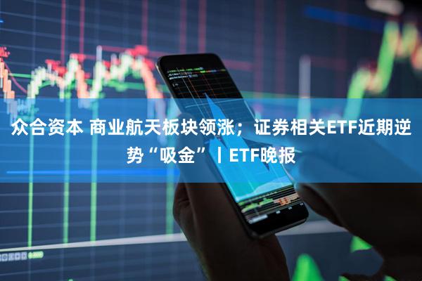 众合资本 商业航天板块领涨；证券相关ETF近期逆势“吸金”丨ETF晚报