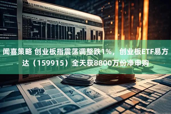 闻喜策略 创业板指震荡调整跌1%，创业板ETF易方达（159915）全天获8800万份净申购