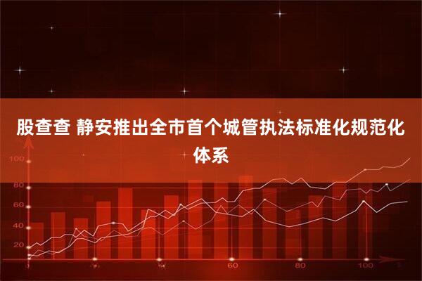股查查 静安推出全市首个城管执法标准化规范化体系